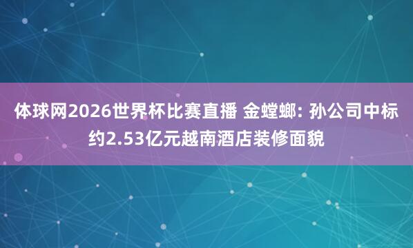 体球网2026世界杯比赛直播 金螳螂: 孙公司中标约2.53亿元越南酒店装修面貌
