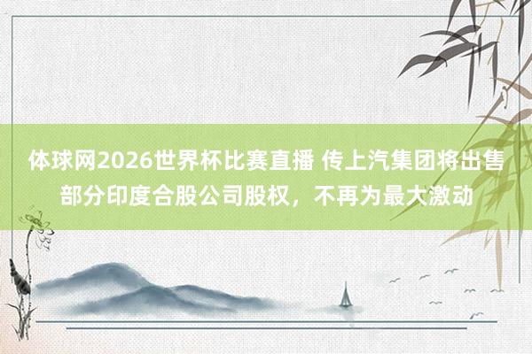 体球网2026世界杯比赛直播 传上汽集团将出售部分印度合股公司股权，不再为最大激动