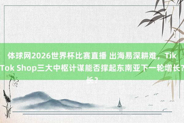 体球网2026世界杯比赛直播 出海易深耕难，TikTok Shop三大中枢计谋能否撑起东南亚下一轮增长？
