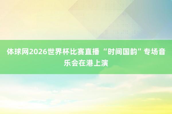 体球网2026世界杯比赛直播 “时间国韵”专场音乐会在港上演