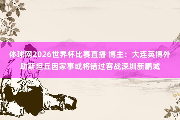 体球网2026世界杯比赛直播 博主:大连英博外助斯坦丘因家事或将错过客战深圳新鹏城