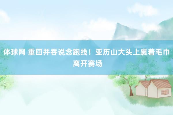 体球网 重回并吞说念跑线！亚历山大头上裹着毛巾 离开赛场