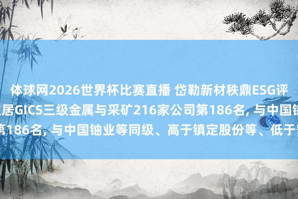 体球网2026世界杯比赛直播 岱勒新材秩鼎ESG评级较上年看护BBB， 位居GICS三级金属与采矿216家公司第186名， 与中国铀业等同级、高于镇定股份等、低于宁新新材等