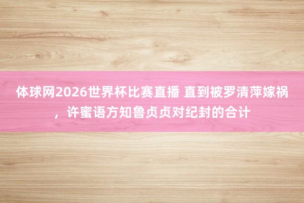 体球网2026世界杯比赛直播 直到被罗清萍嫁祸，许蜜语方知鲁贞贞对纪封的合计