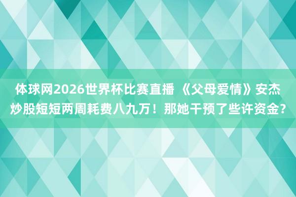 体球网2026世界杯比赛直播 《父母爱情》安杰炒股短短两周耗费八九万！那她干预了些许资金？