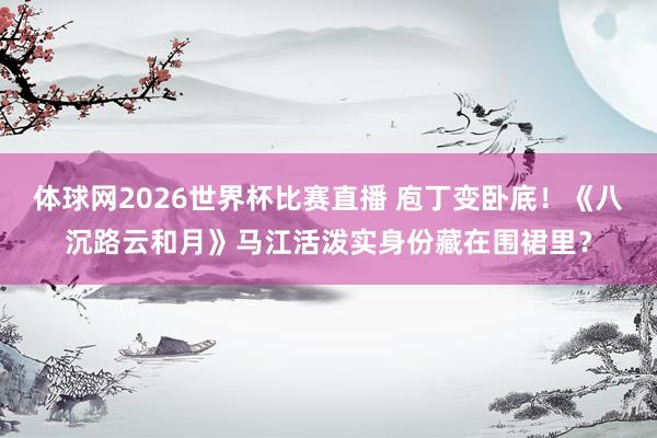 体球网2026世界杯比赛直播 庖丁变卧底！《八沉路云和月》马江活泼实身份藏在围裙里？