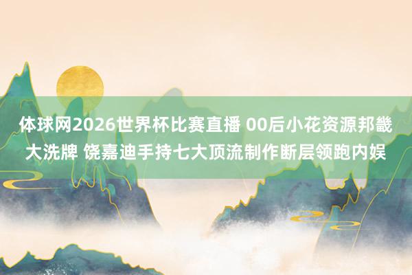 体球网2026世界杯比赛直播 00后小花资源邦畿大洗牌 饶嘉迪手持七大顶流制作断层领跑内娱