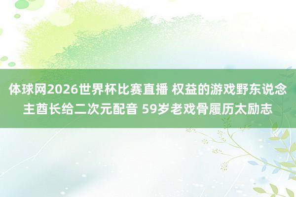 体球网2026世界杯比赛直播 权益的游戏野东说念主酋长给二次元配音 59岁老戏骨履历太励志
