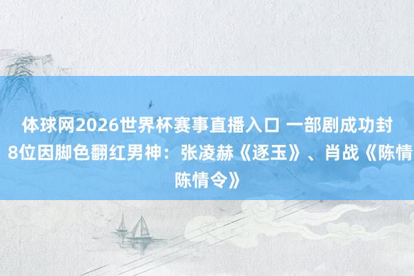 体球网2026世界杯赛事直播入口 一部剧成功封神！8位因脚色翻红男神：张凌赫《逐玉》、肖战《陈情令》