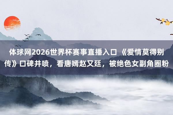 体球网2026世界杯赛事直播入口 《爱情莫得别传》口碑井喷，看唐嫣赵又廷，被绝色女副角圈粉