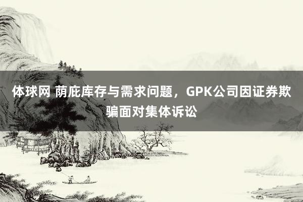 体球网 荫庇库存与需求问题，GPK公司因证券欺骗面对集体诉讼
