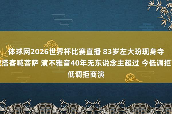 体球网2026世界杯比赛直播 83岁左大玢现身寺庙被搭客喊菩萨 演不雅音40年无东说念主超过 今低调拒商演