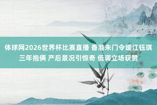 体球网2026世界杯比赛直播 香港朱门令嫒江钰琪三年抱俩 产后景况引惊奇 低调立场获赞