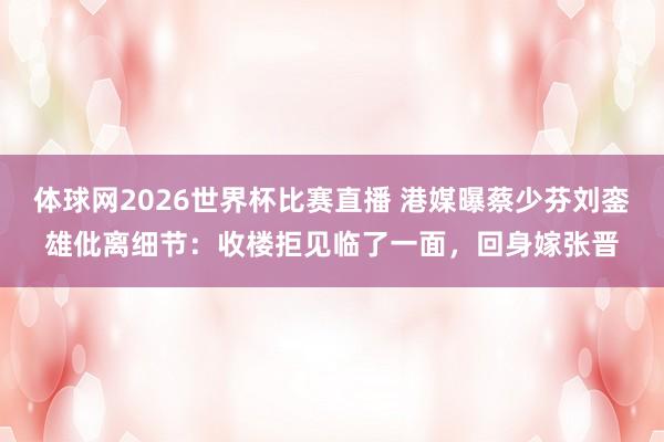 体球网2026世界杯比赛直播 港媒曝蔡少芬刘銮雄仳离细节:收楼拒见临了一面,回身嫁张晋