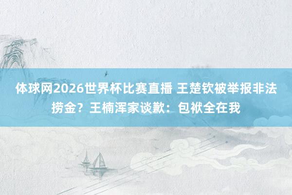 体球网2026世界杯比赛直播 王楚钦被举报非法捞金？王楠浑家谈歉：包袱全在我