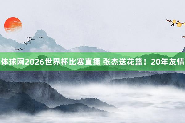 体球网2026世界杯比赛直播 张杰送花篮!20年友情