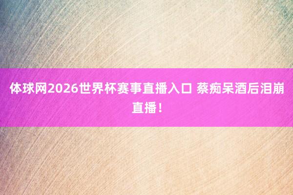 体球网2026世界杯赛事直播入口 蔡痴呆酒后泪崩直播！