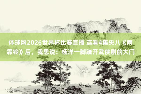体球网2026世界杯比赛直播 连看4集央八《雨霖铃》后,我思说:杨洋一脚踹开武侠剧的大门
