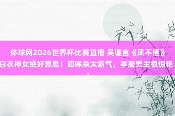 体球网2026世界杯比赛直播 吴谨言《凤不栖》白衣神女绝好意思!回眸杀太霸气,孝服男主很惊艳!