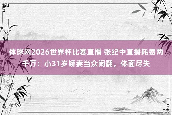 体球网2026世界杯比赛直播 张纪中直播耗费两千万：小31岁娇妻当众闹翻，体面尽失