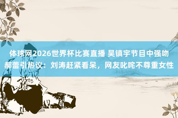 体球网2026世界杯比赛直播 吴镇宇节目中强吻郝蕾引热议：刘涛赶紧看呆，网友叱咤不尊重女性