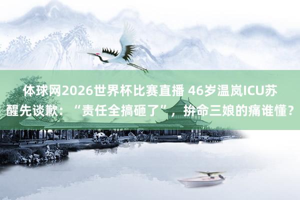 体球网2026世界杯比赛直播 46岁温岚ICU苏醒先谈歉：“责任全搞砸了”，拚命三娘的痛谁懂？