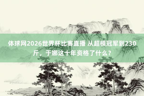 体球网2026世界杯比赛直播 从超模冠军到230斤，于娜这十年资格了什么？