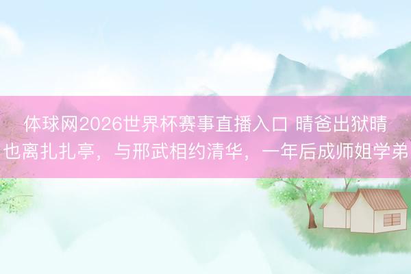 体球网2026世界杯赛事直播入口 晴爸出狱晴也离扎扎亭，与邢武相约清华，一年后成师姐学弟