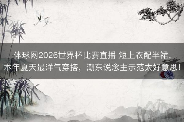 体球网2026世界杯比赛直播 短上衣配半裙，本年夏天最洋气穿搭，潮东说念主示范太好意思！