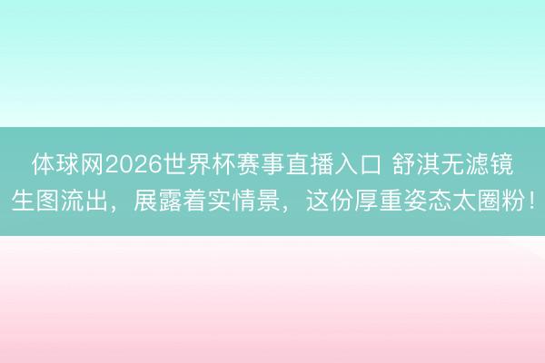 体球网2026世界杯赛事直播入口 舒淇无滤镜生图流出,展露着实情景,这份厚重姿态太圈粉!