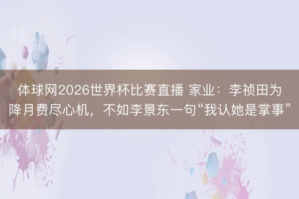 体球网2026世界杯比赛直播 家业:李祯田为降月费尽心机,不如李景东一句“我认她是掌事”