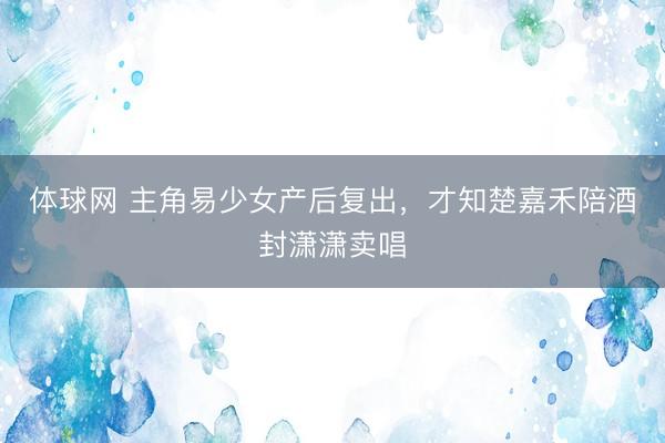 体球网 主角易少女产后复出,才知楚嘉禾陪酒封潇潇卖唱