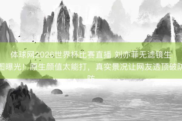 体球网2026世界杯比赛直播 刘亦菲无滤镜生图曝光！原生颜值太能打，真实景况让网友透顶破防