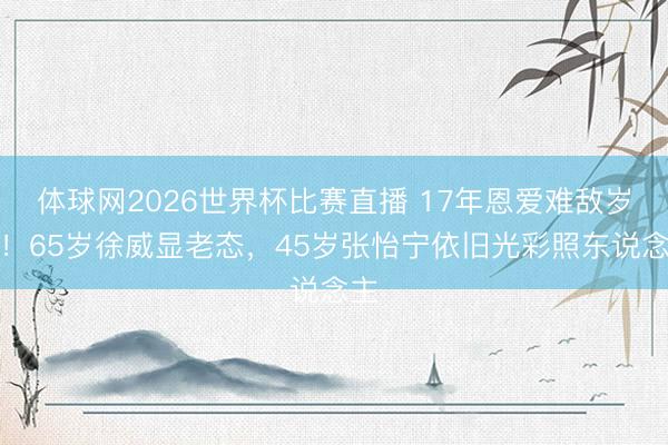 体球网2026世界杯比赛直播 17年恩爱难敌岁月！65岁徐威显老态，45岁张怡宁依旧光彩照东说念主