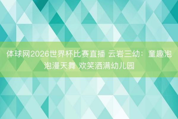 体球网2026世界杯比赛直播 云岩三幼：童趣泡泡漫天舞 欢笑洒满幼儿园