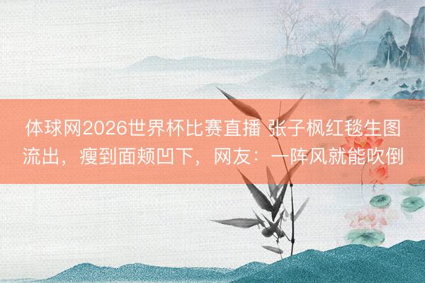 体球网2026世界杯比赛直播 张子枫红毯生图流出，瘦到面颊凹下，网友：一阵风就能吹倒