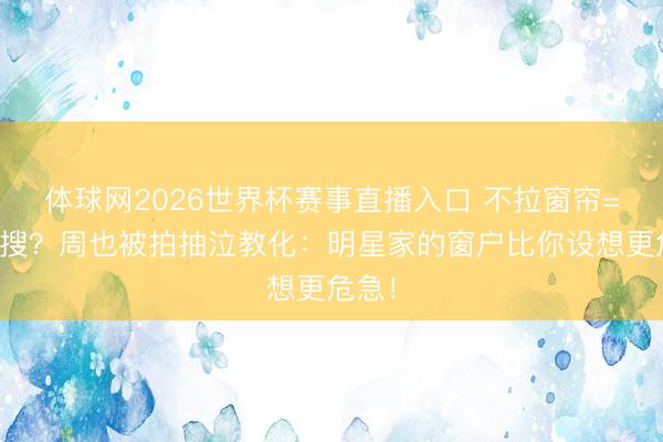 体球网2026世界杯赛事直播入口 不拉窗帘=送热搜？周也被拍抽泣教化：明星家的窗户比你设想更危急！