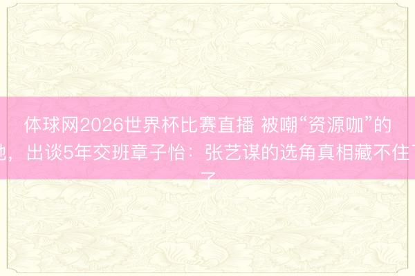 体球网2026世界杯比赛直播 被嘲“资源咖”的她，出谈5年交班章子怡：张艺谋的选角真相藏不住了