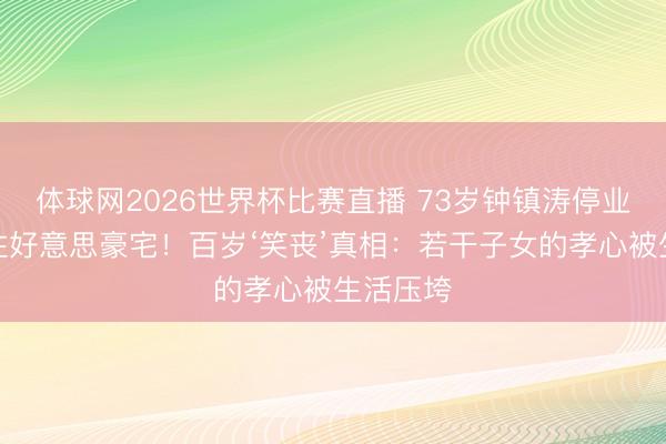 体球网2026世界杯比赛直播 73岁钟镇涛停业仍供母住好意思豪宅！百岁‘笑丧’真相：若干子女的孝心被生活压垮