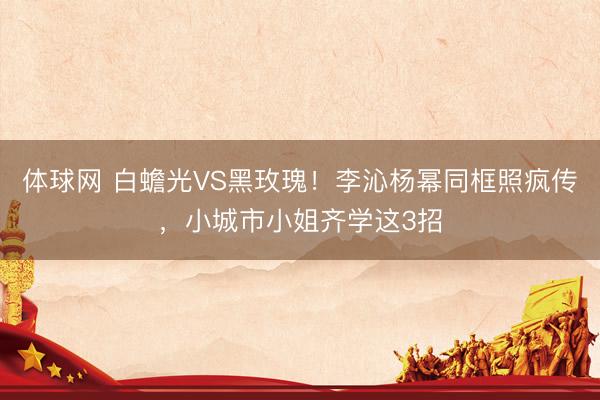 体球网 白蟾光VS黑玫瑰!李沁杨幂同框照疯传,小城市小姐齐学这3招