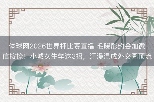 体球网2026世界杯比赛直播 毛晓彤约会加微信按捺!小城女生学这3招,汗漫混成外交圈顶流