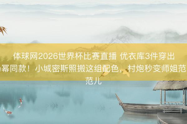 体球网2026世界杯比赛直播 优衣库3件穿出杨幂同款!小城密斯照搬这组配色,村炮秒变师姐范儿