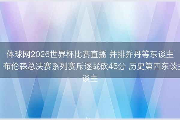 体球网2026世界杯比赛直播 并排乔丹等东谈主!布伦森总决赛系列赛斥逐战砍45分 历史第四东谈主