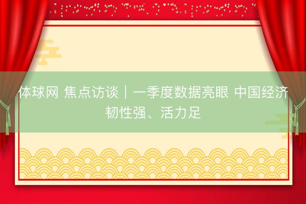 体球网 焦点访谈｜一季度数据亮眼 中国经济韧性强、活力足