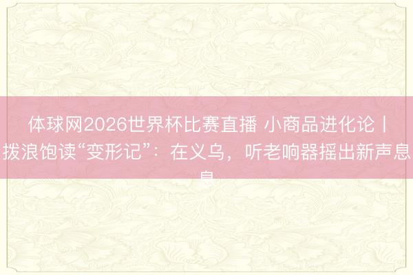 体球网2026世界杯比赛直播 小商品进化论丨拨浪饱读“变形记”：在义乌，听老响器摇出新声息