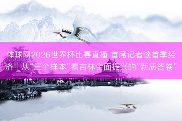 体球网2026世界杯比赛直播 首席记者谈首季经济｜从“三个样本”看吉林全面振兴的“新质答卷”