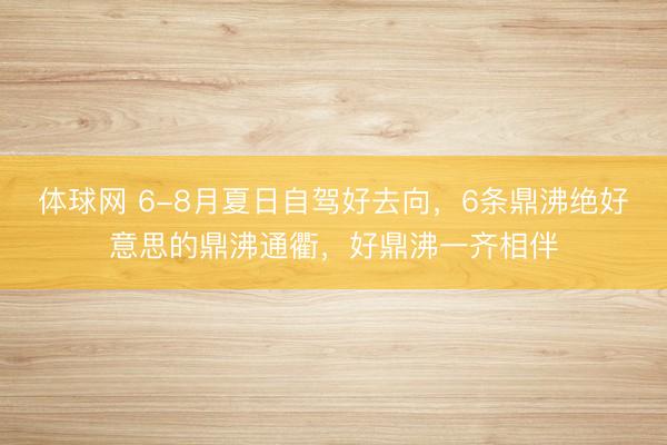 体球网 6-8月夏日自驾好去向，6条鼎沸绝好意思的鼎沸通衢，好鼎沸一齐相伴