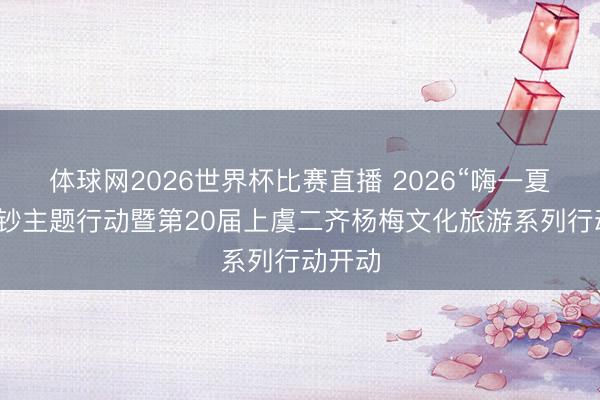 体球网2026世界杯比赛直播 2026“嗨一夏”促破钞主题行动暨第20届上虞二齐杨梅文化旅游系列行动开动