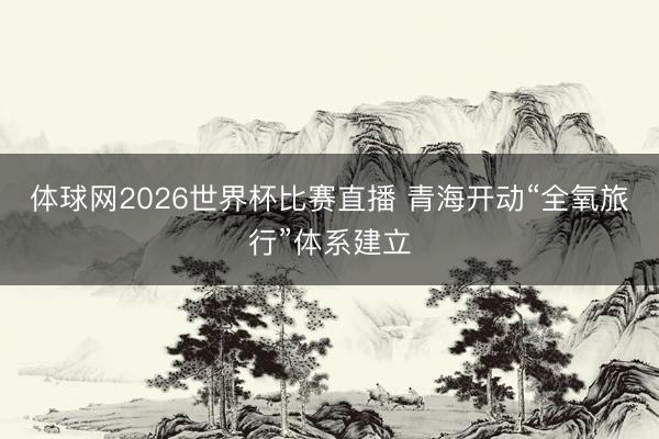 体球网2026世界杯比赛直播 青海开动“全氧旅行”体系建立