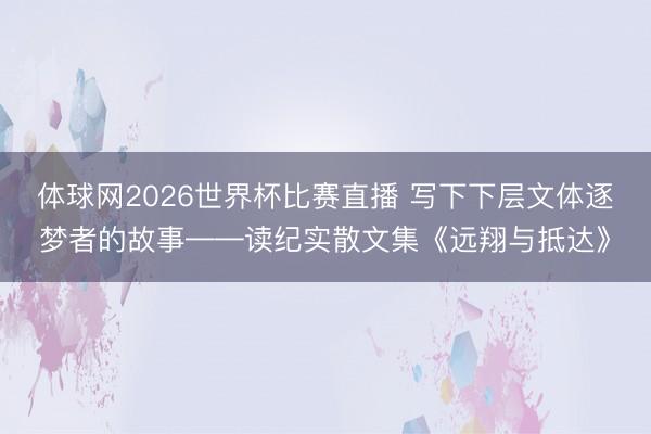 体球网2026世界杯比赛直播 写下下层文体逐梦者的故事——读纪实散文集《远翔与抵达》